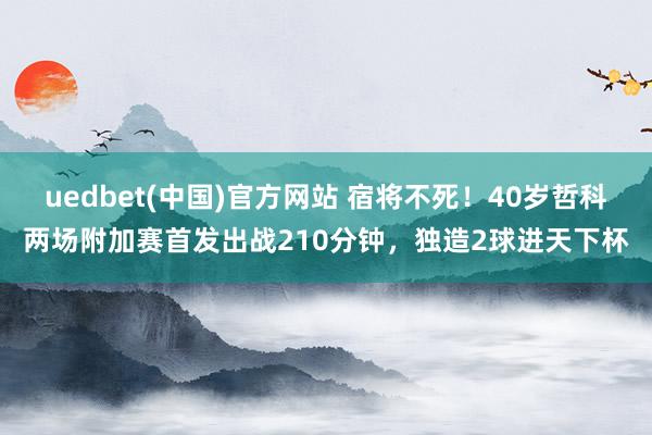 uedbet(中国)官方网站 宿将不死！40岁哲科两场附加赛首发出战210分钟，独造2球进天下杯