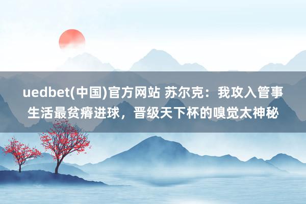 uedbet(中国)官方网站 苏尔克：我攻入管事生活最贫瘠进球，晋级天下杯的嗅觉太神秘