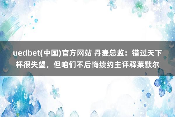 uedbet(中国)官方网站 丹麦总监：错过天下杯很失望，但咱们不后悔续约主评释莱默尔