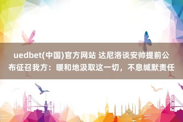 uedbet(中国)官方网站 达尼洛谈安帅提前公布征召我方：暖和地汲取这一切，不息缄默责任
