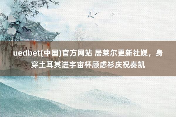 uedbet(中国)官方网站 居莱尔更新社媒，身穿土耳其进宇宙杯顾虑衫庆祝奏凯
