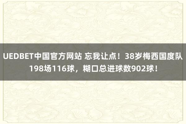 UEDBET中国官方网站 忘我让点！38岁梅西国度队198场116球，糊口总进球数902球！