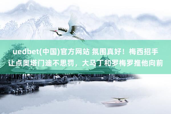 uedbet(中国)官方网站 氛围真好！梅西招手让点奥塔门迪不思罚，大马丁和罗梅罗推他向前