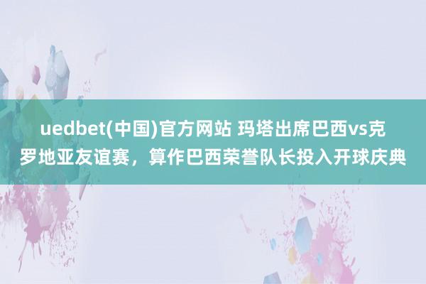 uedbet(中国)官方网站 玛塔出席巴西vs克罗地亚友谊赛，算作巴西荣誉队长投入开球庆典