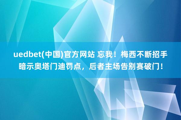 uedbet(中国)官方网站 忘我！梅西不断招手暗示奥塔门迪罚点，后者主场告别赛破门！
