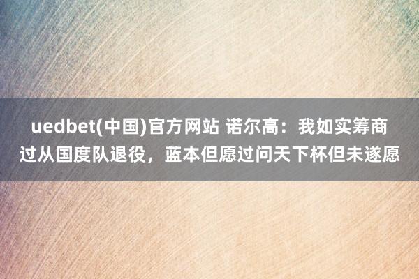 uedbet(中国)官方网站 诺尔高：我如实筹商过从国度队退役，蓝本但愿过问天下杯但未遂愿