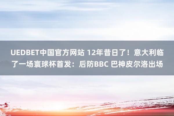 UEDBET中国官方网站 12年昔日了！意大利临了一场寰球杯首发：后防BBC 巴神皮尔洛出场