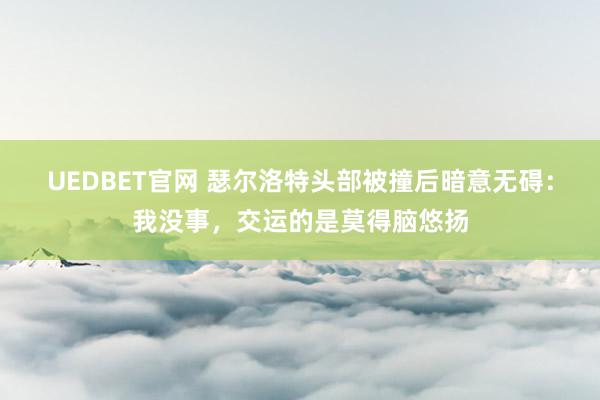 UEDBET官网 瑟尔洛特头部被撞后暗意无碍：我没事，交运的是莫得脑悠扬