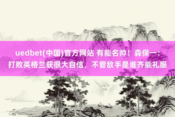 uedbet(中国)官方网站 有能名帅！森保一：打败英格兰获很大自信，不管敌手是谁齐能礼服