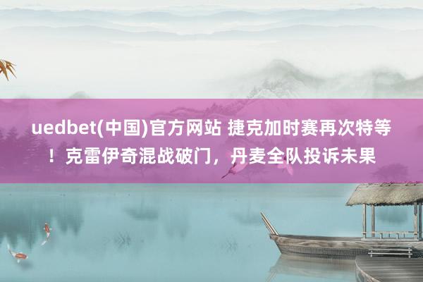 uedbet(中国)官方网站 捷克加时赛再次特等！克雷伊奇混战破门，丹麦全队投诉未果