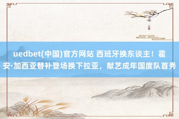 uedbet(中国)官方网站 西班牙换东谈主！霍安·加西亚替补登场换下拉亚，献艺成年国度队首秀