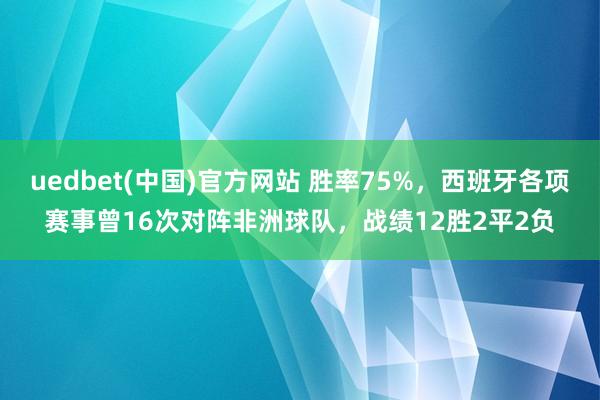 uedbet(中国)官方网站 胜率75%，西班牙各项赛事曾16次对阵非洲球队，战绩12胜2平2负