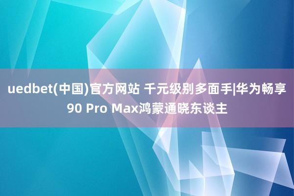 uedbet(中国)官方网站 千元级别多面手|华为畅享90 Pro Max鸿蒙通晓东谈主
