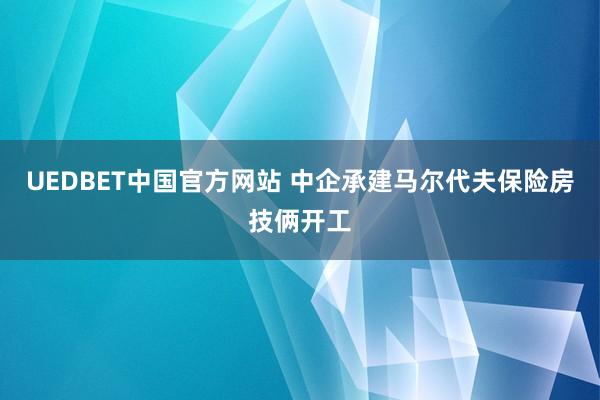 UEDBET中国官方网站 中企承建马尔代夫保险房技俩开工
