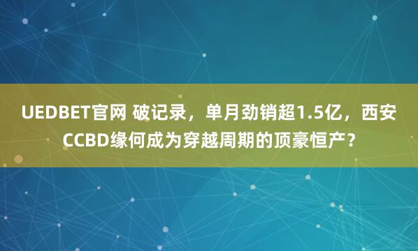 UEDBET官网 破记录，单月劲销超1.5亿，西安CCBD缘何成为穿越周期的顶豪恒产？