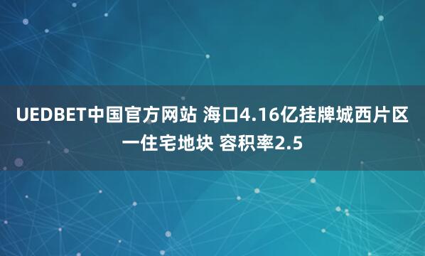 UEDBET中国官方网站 海口4.16亿挂牌城西片区一住宅地块 容积率2.5