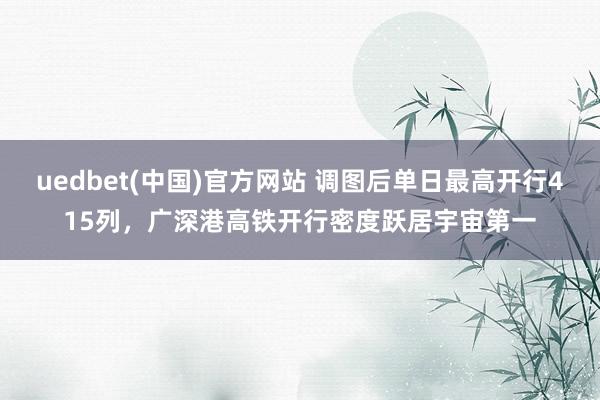 uedbet(中国)官方网站 调图后单日最高开行415列，广深港高铁开行密度跃居宇宙第一