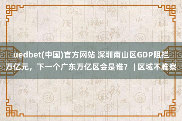 uedbet(中国)官方网站 深圳南山区GDP阻拦万亿元，下一个广东万亿区会是谁？ | 区域不雅察