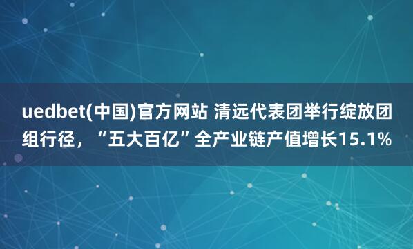 uedbet(中国)官方网站 清远代表团举行绽放团组行径，“五大百亿”全产业链产值增长15.1%