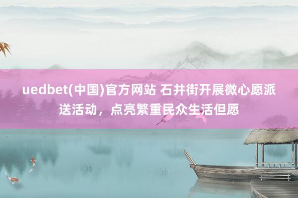 uedbet(中国)官方网站 石井街开展微心愿派送活动，点亮繁重民众生活但愿