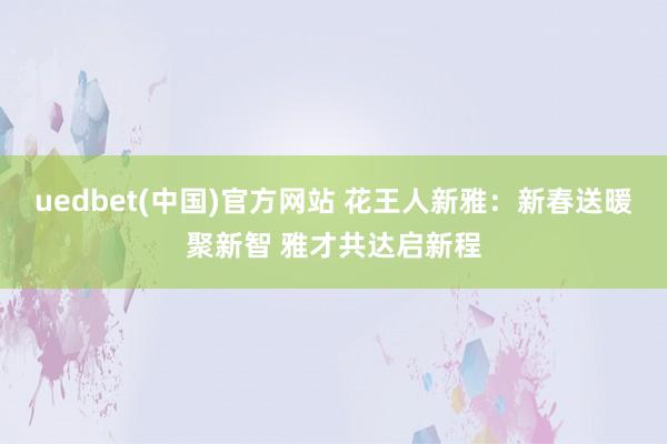 uedbet(中国)官方网站 花王人新雅：新春送暖聚新智 雅才共达启新程