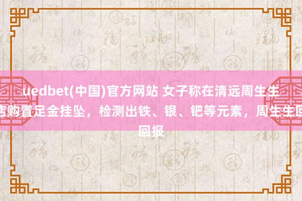 uedbet(中国)官方网站 女子称在清远周生生门店购置足金挂坠，检测出铁、银、钯等元素，周生生回报