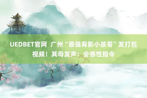 UEDBET官网  广州“最强背影小孩哥”发打包视频！其母发声：会感性指令