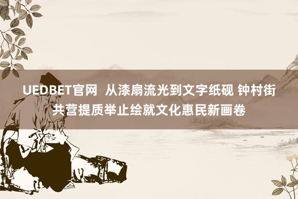 UEDBET官网  从漆扇流光到文字纸砚 钟村街共营提质举止绘就文化惠民新画卷