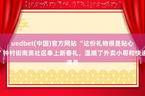 uedbet(中国)官方网站 “这份礼物很是贴心！”钟村街南奥社区奉上新春礼，温顺了外卖小哥和快递员