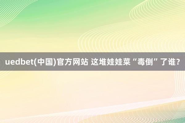 uedbet(中国)官方网站 这堆娃娃菜“毒倒”了谁？