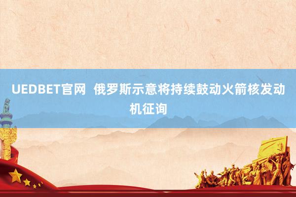 UEDBET官网  俄罗斯示意将持续鼓动火箭核发动机征询