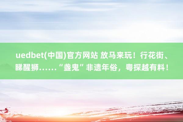 uedbet(中国)官方网站 放马来玩！行花街、睇醒狮……“盏鬼”非遗年俗，粤探越有料！