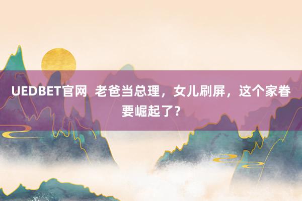 UEDBET官网  老爸当总理，女儿刷屏，这个家眷要崛起了？
