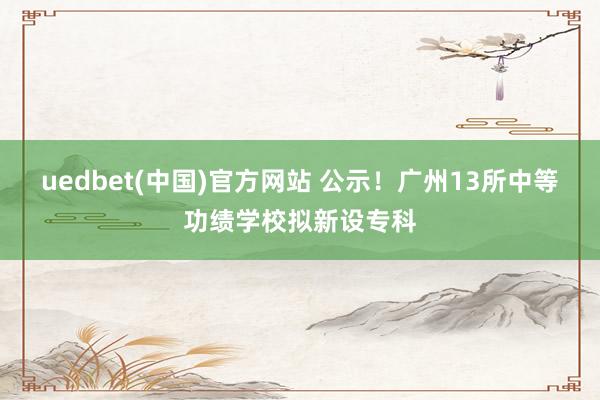 uedbet(中国)官方网站 公示！广州13所中等功绩学校拟新设专科