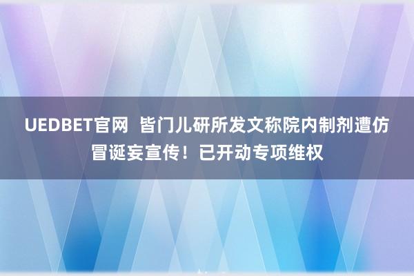 UEDBET官网  皆门儿研所发文称院内制剂遭仿冒诞妄宣传！已开动专项维权