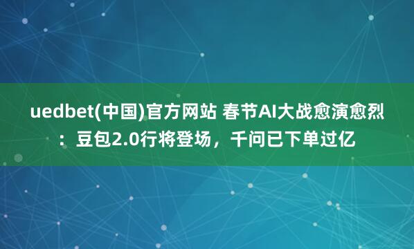 uedbet(中国)官方网站 春节AI大战愈演愈烈：豆包2.0行将登场，千问已下单过亿