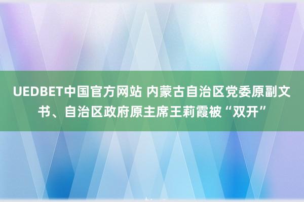 UEDBET中国官方网站 内蒙古自治区党委原副文书、自治区政府原主席王莉霞被“双开”