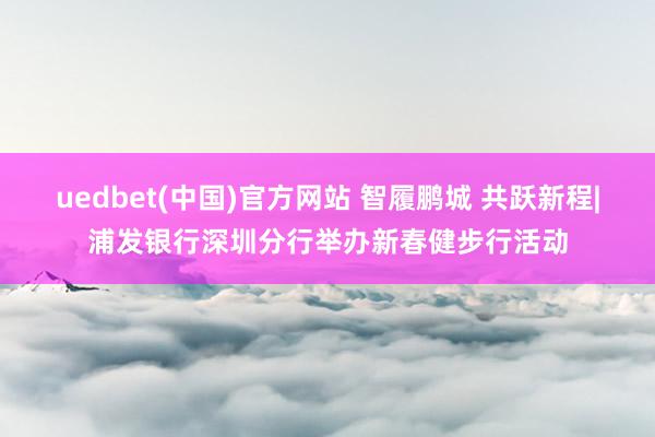 uedbet(中国)官方网站 智履鹏城 共跃新程|浦发银行深圳分行举办新春健步行活动