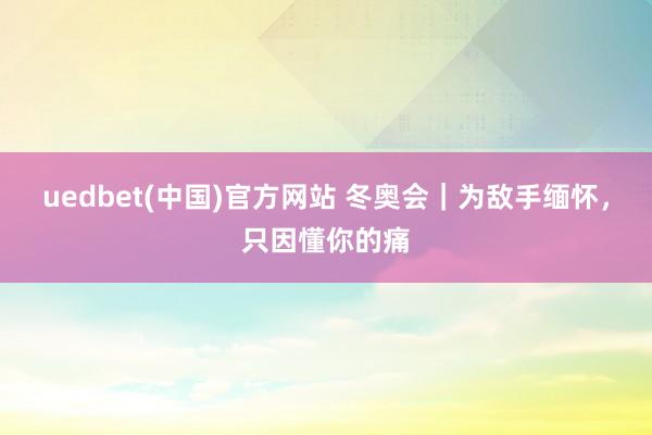 uedbet(中国)官方网站 冬奥会｜为敌手缅怀，只因懂你的痛