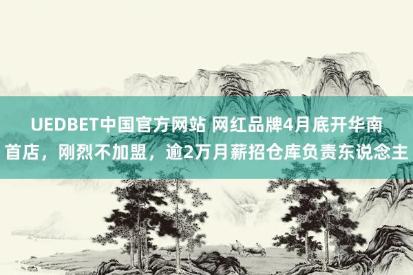 UEDBET中国官方网站 网红品牌4月底开华南首店，刚烈不加盟，逾2万月薪招仓库负责东说念主