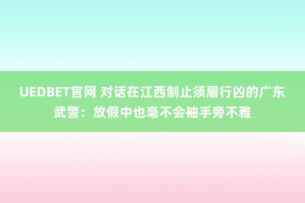 UEDBET官网 对话在江西制止须眉行凶的广东武警：放假中也毫不会袖手旁不雅