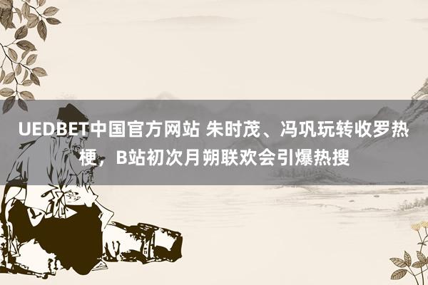 UEDBET中国官方网站 朱时茂、冯巩玩转收罗热梗，B站初次月朔联欢会引爆热搜