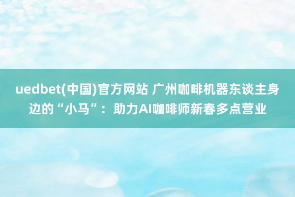 uedbet(中国)官方网站 广州咖啡机器东谈主身边的“小马”：助力AI咖啡师新春多点营业
