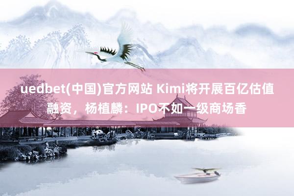 uedbet(中国)官方网站 Kimi将开展百亿估值融资，杨植麟：IPO不如一级商场香