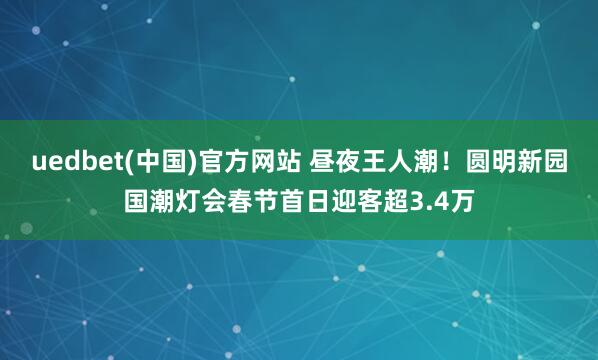 uedbet(中国)官方网站 昼夜王人潮！圆明新园国潮灯会春节首日迎客超3.4万