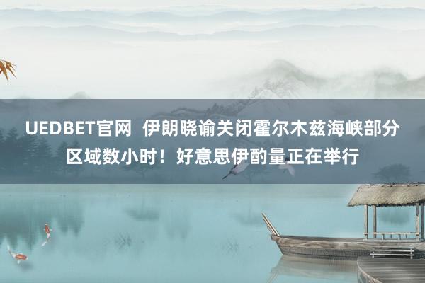 UEDBET官网  伊朗晓谕关闭霍尔木兹海峡部分区域数小时！好意思伊酌量正在举行
