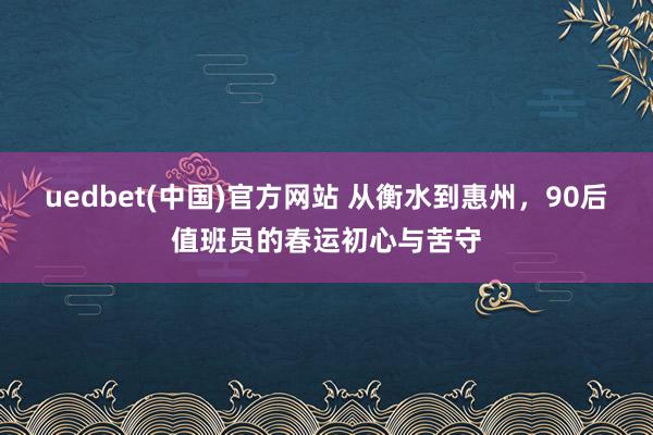 uedbet(中国)官方网站 从衡水到惠州，90后值班员的春运初心与苦守