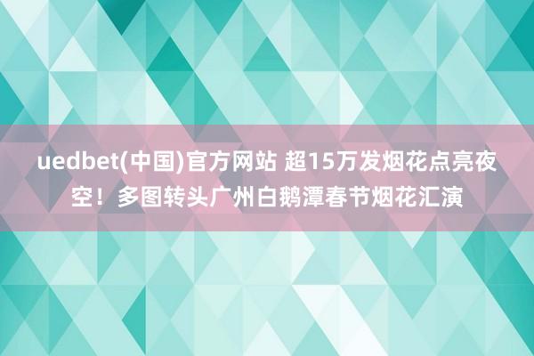 uedbet(中国)官方网站 超15万发烟花点亮夜空！多图转头广州白鹅潭春节烟花汇演