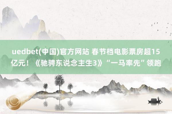 uedbet(中国)官方网站 春节档电影票房超15亿元！《驰骋东说念主生3》“一马率先”领跑