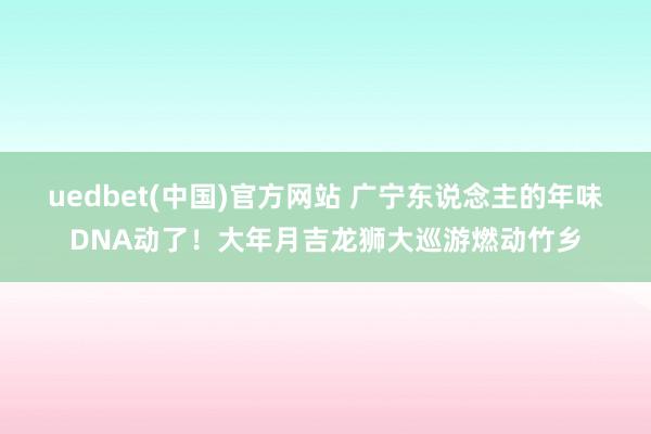 uedbet(中国)官方网站 广宁东说念主的年味DNA动了！大年月吉龙狮大巡游燃动竹乡